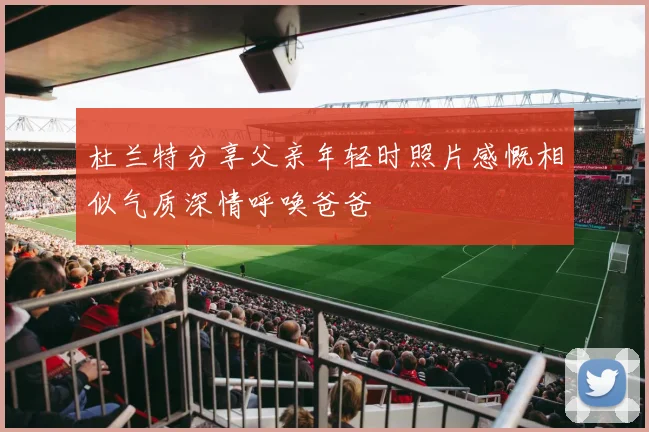 杜兰特分享父亲年轻时照片感慨相似气质深情呼唤爸爸