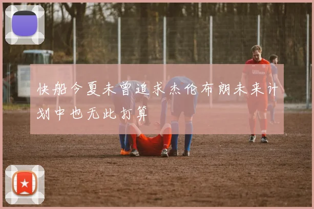 快船今夏未曾追求杰伦布朗未来计划中也无此打算