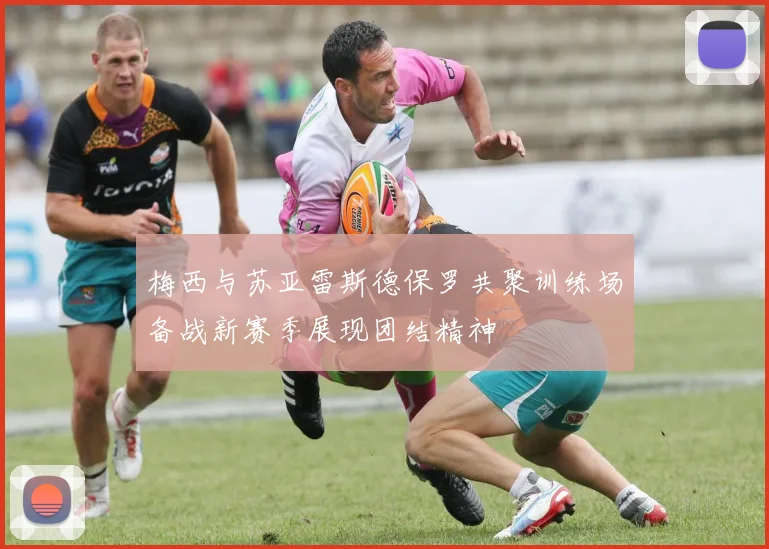 梅西与苏亚雷斯德保罗共聚训练场备战新赛季展现团结精神
