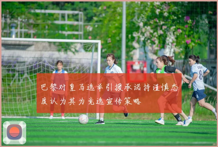 巴黎对皇马选举引援承诺持谨慎态度认为其为竞选宣传策略