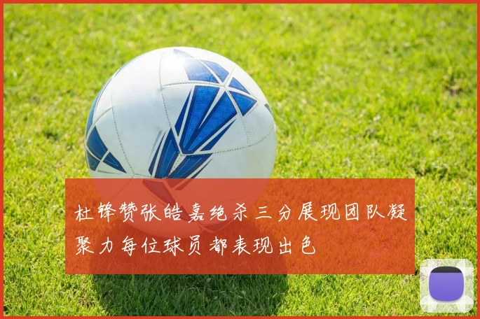 杜锋赞张皓嘉绝杀三分展现团队凝聚力每位球员都表现出色