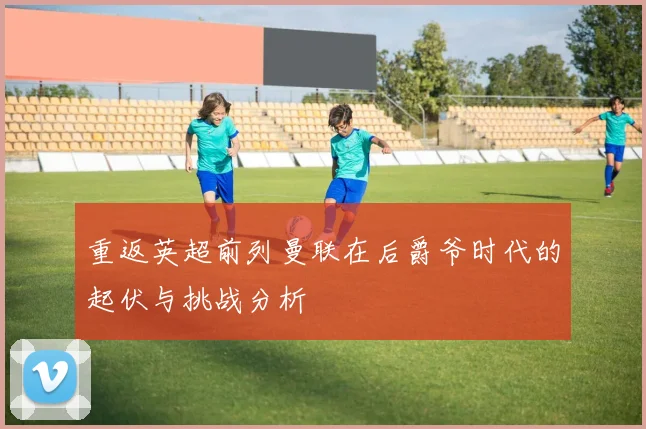 重返英超前列曼联在后爵爷时代的起伏与挑战分析