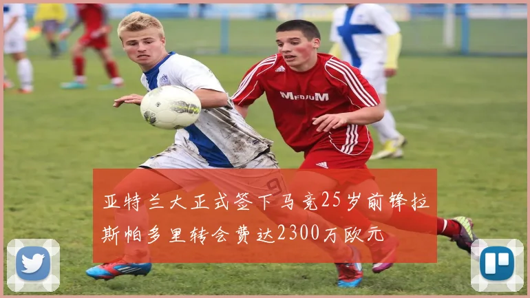 亚特兰大正式签下马竞25岁前锋拉斯帕多里转会费达2300万欧元
