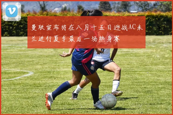 曼联宣布将在八月十五日迎战AC米兰进行夏季最后一场热身赛