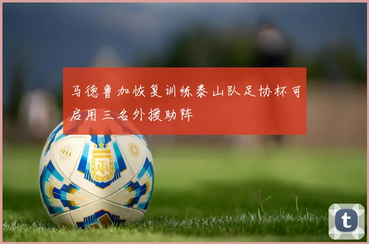 马德鲁加恢复训练泰山队足协杯可启用三名外援助阵