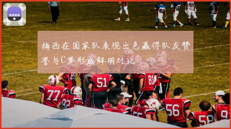 梅西在国家队表现出色赢得队友赞誉与C罗形成鲜明对比