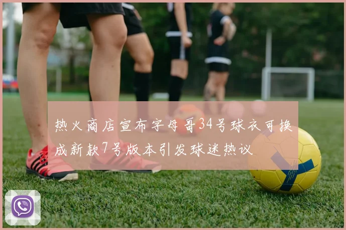 热火商店宣布字母哥34号球衣可换成新款7号版本引发球迷热议