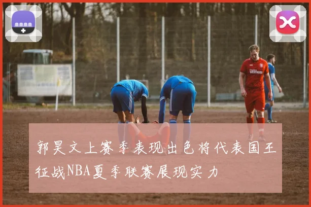 郭昊文上赛季表现出色将代表国王征战NBA夏季联赛展现实力
