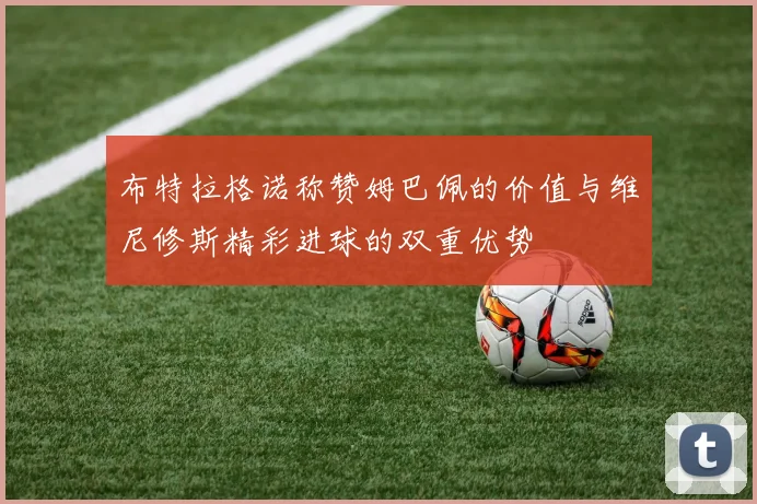 布特拉格诺称赞姆巴佩的价值与维尼修斯精彩进球的双重优势