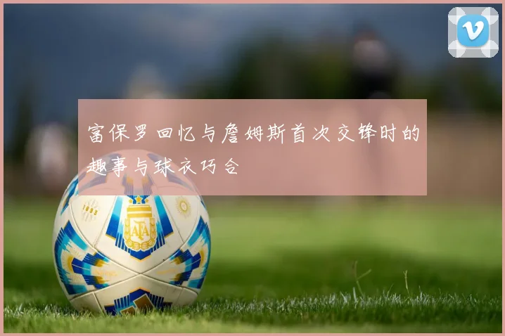 富保罗回忆与詹姆斯首次交锋时的趣事与球衣巧合