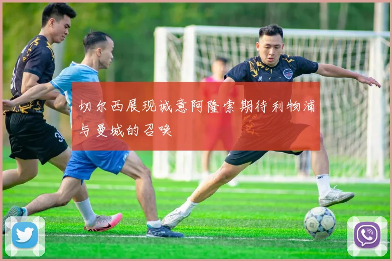 切尔西展现诚意阿隆索期待利物浦与曼城的召唤