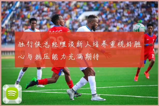 独行侠总经理谈新人培养重视好胜心与抗压能力充满期待