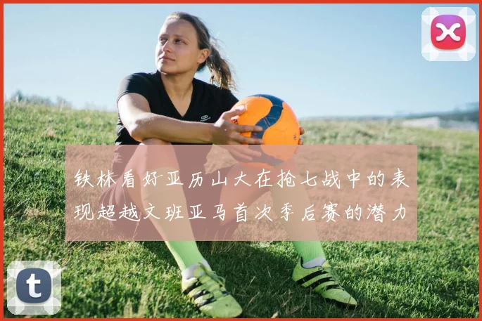 铁林看好亚历山大在抢七战中的表现超越文班亚马首次季后赛的潜力