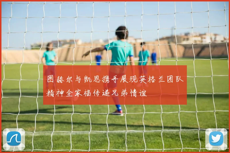 图赫尔与凯恩携手展现英格兰团队精神全家福传递兄弟情谊