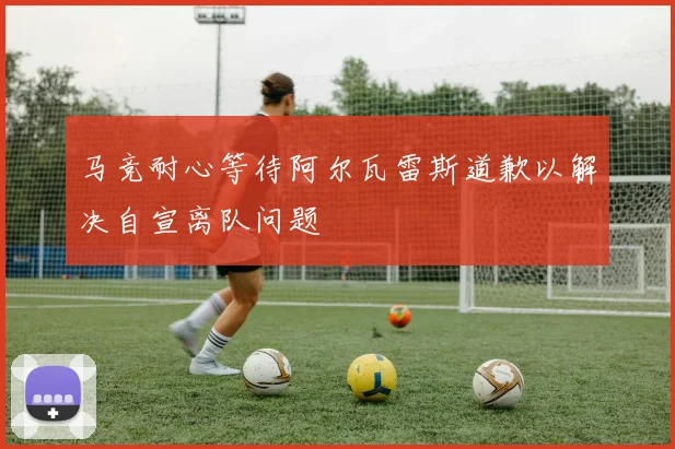 马竞耐心等待阿尔瓦雷斯道歉以解决自宣离队问题