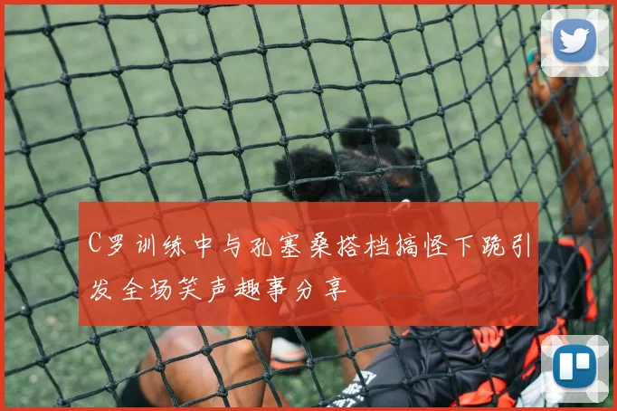 C罗训练中与孔塞桑搭档搞怪下跪引发全场笑声趣事分享
