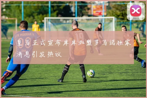皇马正式宣布库库加盟罗马诺独家消息引发热议