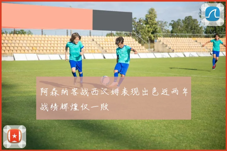 阿森纳客战西汉姆表现出色近两年战绩辉煌仅一败
