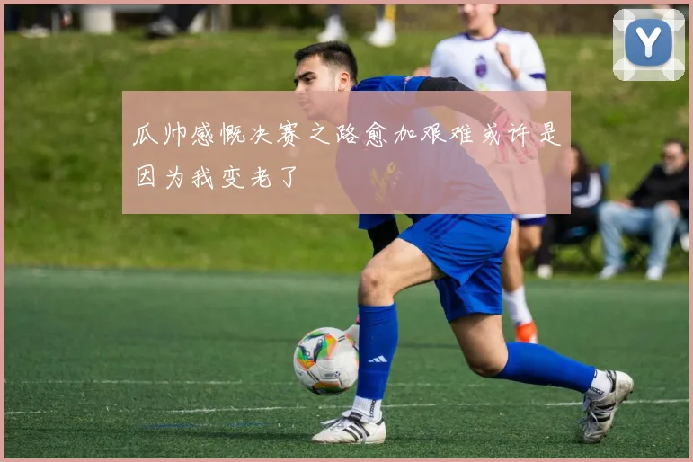 瓜帅感慨决赛之路愈加艰难或许是因为我变老了
