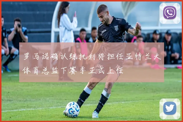 罗马诺确认琼托利将担任亚特兰大体育总监下赛季正式上任