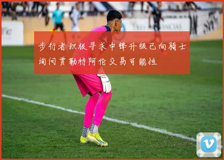 步行者积极寻求中锋升级已向骑士询问贾勒特阿伦交易可能性