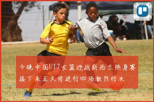 今晚中国U17女篮迎战新西兰热身赛接下来五天将进行四场激烈对决