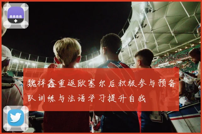 魏祥鑫重返欧塞尔后积极参与预备队训练与法语学习提升自我