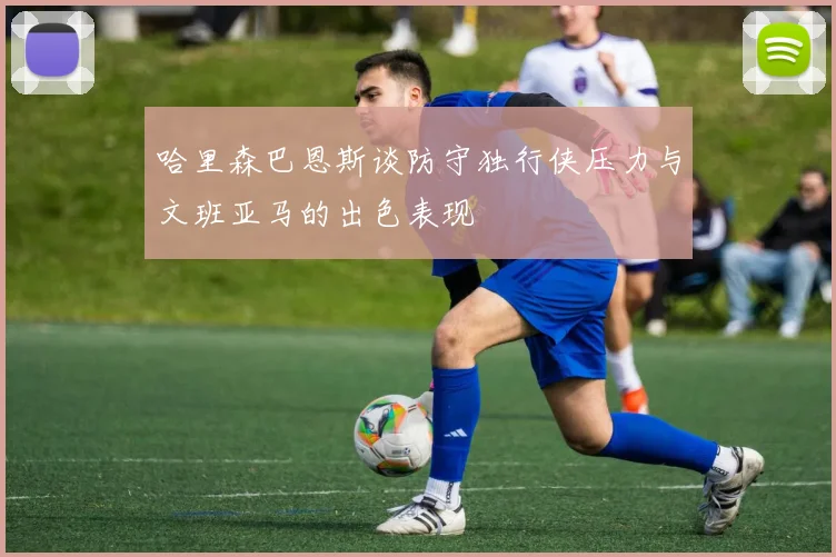 哈里森巴恩斯谈防守独行侠压力与文班亚马的出色表现