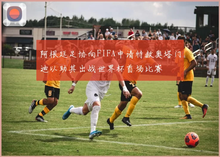 阿根廷足协向FIFA申请特赦奥塔门迪以助其出战世界杯首场比赛