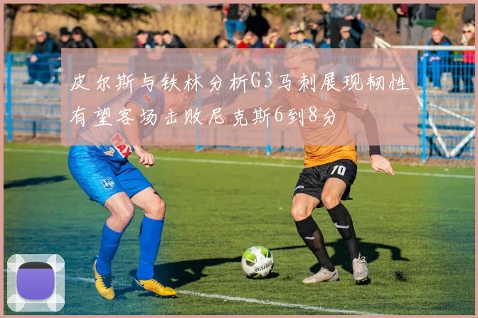 皮尔斯与铁林分析G3马刺展现韧性有望客场击败尼克斯6到8分